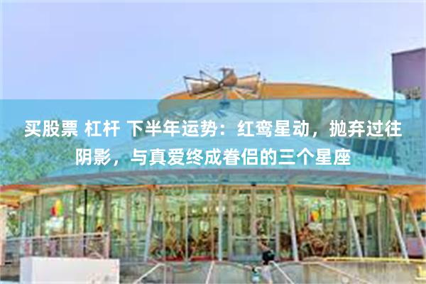 买股票 杠杆 下半年运势：红鸾星动，抛弃过往阴影，与真爱终成眷侣的三个星座