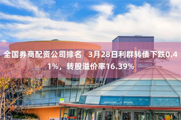 全国券商配资公司排名   3月28日利群转债下跌0.41%，转股溢价率16.39%