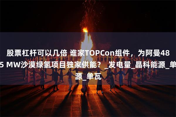 股票杠杆可以几倍 谁家TOPCon组件，为阿曼487.5 MW沙漠绿氢项目独家供能？_发电量_晶科能源_单瓦