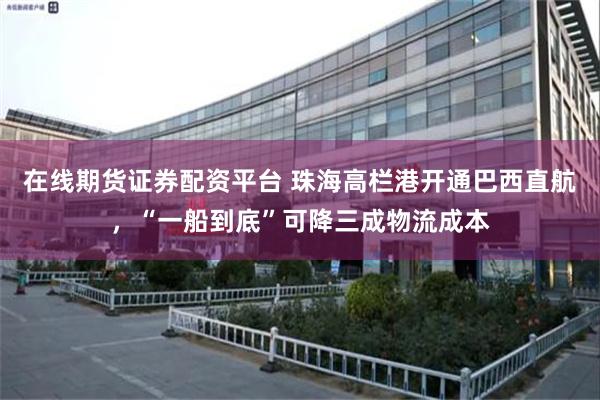在线期货证券配资平台 珠海高栏港开通巴西直航，“一船到底”可降三成物流成本