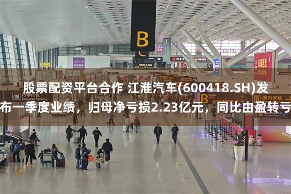 股票配资平台合作 江淮汽车(600418.SH)发布一季度业绩，归母净亏损2.23亿元，同比由盈转亏