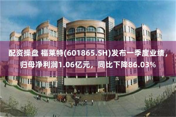 配资操盘 福莱特(601865.SH)发布一季度业绩，归母净利润1.06亿元，同比下降86.03%
