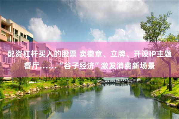 配资杠杆买入的股票 卖徽章、立牌、开设IP主题餐厅……“谷子经济”激发消费新场景