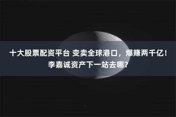 十大股票配资平台 变卖全球港口，爆赚两千亿！李嘉诚资产下一站去哪？