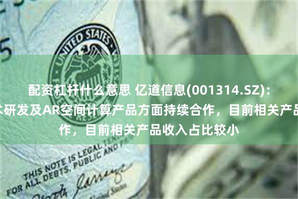 配资杠杆什么意思 亿道信息(001314.SZ)：与Rokid在技术研发及AR空间计算产品方面持续合作，目前相关产品收入占比较小