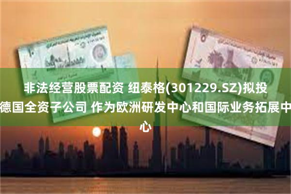 非法经营股票配资 纽泰格(301229.SZ)拟投设德国全资子公司 作为欧洲研发中心和国际业务拓展中心