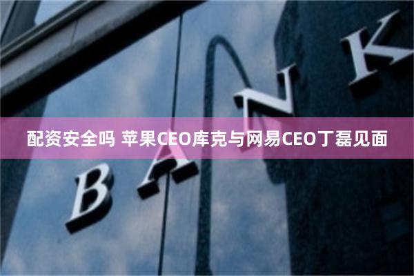 配资安全吗 苹果CEO库克与网易CEO丁磊见面