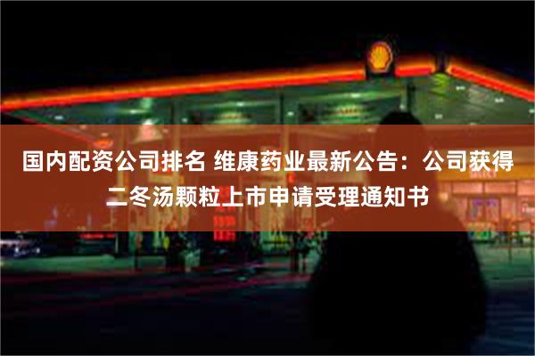 国内配资公司排名 维康药业最新公告：公司获得二冬汤颗粒上市申请受理通知书