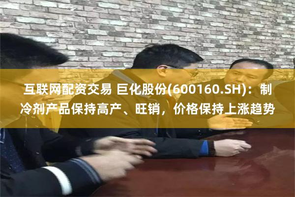 互联网配资交易 巨化股份(600160.SH)：制冷剂产品保持高产、旺销，价格保持上涨趋势