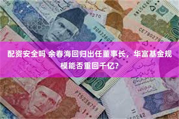 配资安全吗 余春海回归出任董事长，华富基金规模能否重回千亿？