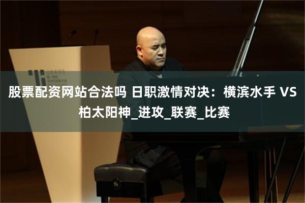 股票配资网站合法吗 日职激情对决：横滨水手 VS 柏太阳神_进攻_联赛_比赛