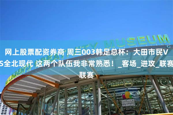 网上股票配资券商 周三003韩足总杯：大田市民VS全北现代 这两个队伍我非常熟悉！_客场_进攻_联赛