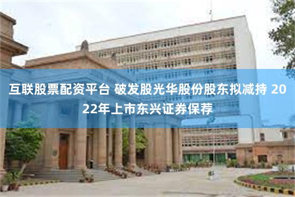 互联股票配资平台 破发股光华股份股东拟减持 2022年上市东兴证券保荐