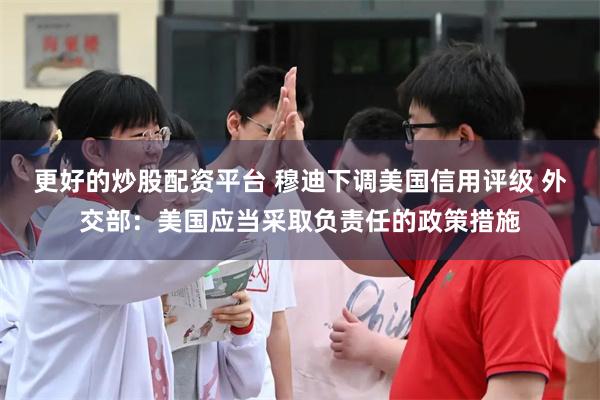 更好的炒股配资平台 穆迪下调美国信用评级 外交部：美国应当采取负责任的政策措施