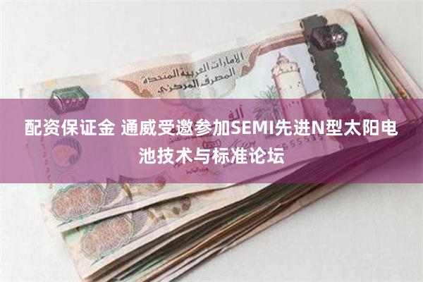 配资保证金 通威受邀参加SEMI先进N型太阳电池技术与标准论坛
