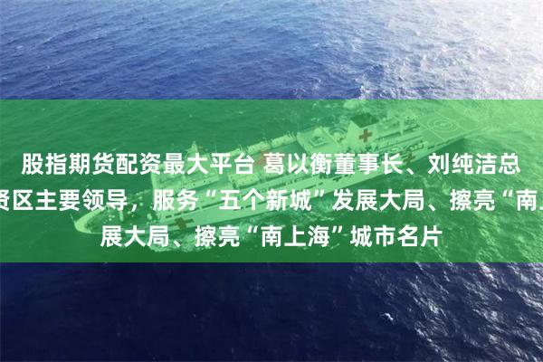 股指期货配资最大平台 葛以衡董事长、刘纯洁总裁带队拜会奉贤区主要领导，服务“五个新城”发展大局、擦亮“南上海”城市名片