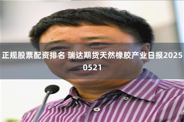 正规股票配资排名 瑞达期货天然橡胶产业日报20250521