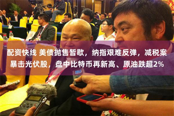 配资快线 美债抛售暂歇，纳指艰难反弹，减税案暴击光伏股，盘中比特币再新高、原油跌超2%