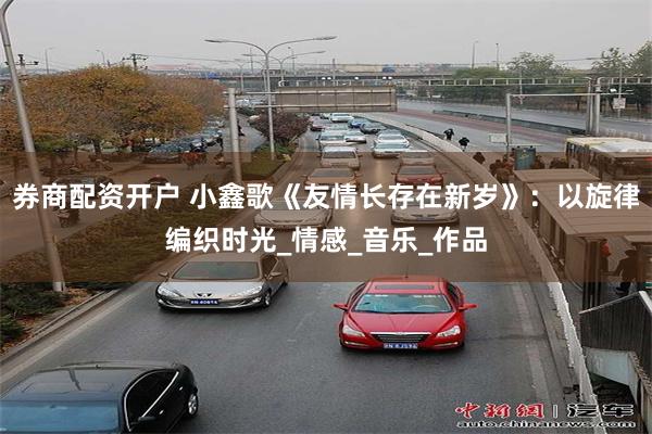 券商配资开户 小鑫歌《友情长存在新岁》：以旋律编织时光_情感_音乐_作品