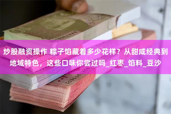 炒股融资操作 粽子馅藏着多少花样？从甜咸经典到地域特色，这些口味你尝过吗_红枣_馅料_豆沙