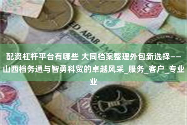 配资杠杆平台有哪些 大同档案整理外包新选择——山西档务通与智勇科贸的卓越风采_服务_客户_专业