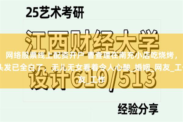 网络股票线上配资开户 曹查理在南充小店吃烧烤， 头发已全白了，无儿无女看着令人心酸_婚姻_网友_工作