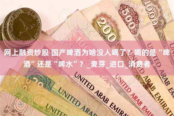 网上融资炒股 国产啤酒为啥没人喝了？喝的是“啤酒”还是“啤水”？_麦芽_进口_消费者