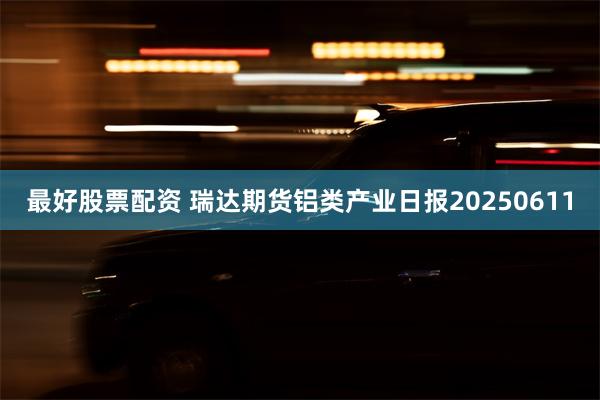 最好股票配资 瑞达期货铝类产业日报20250611