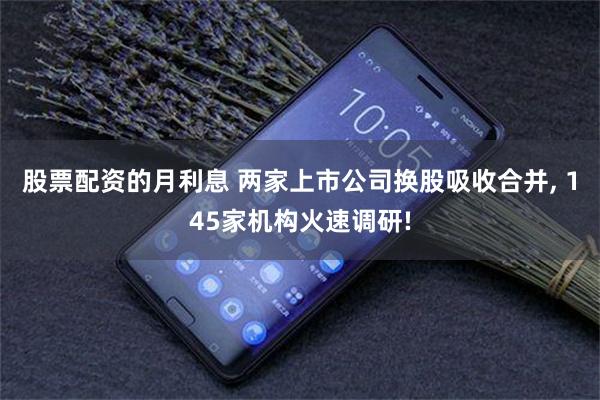 股票配资的月利息 两家上市公司换股吸收合并, 145家机构火速调研!