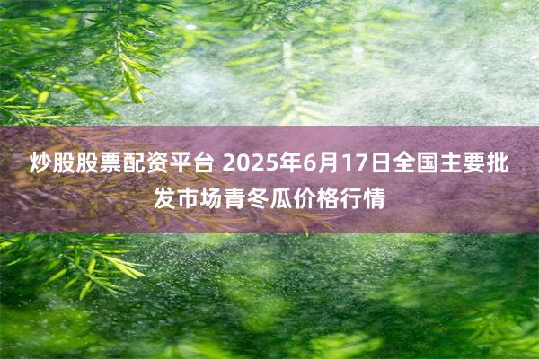 炒股股票配资平台 2025年6月17日全国主要批发市场青冬瓜价格行情