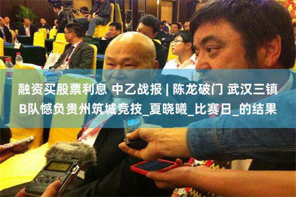 融资买股票利息 中乙战报 | 陈龙破门 武汉三镇B队憾负贵州筑城竞技_夏晓曦_比赛日_的结果