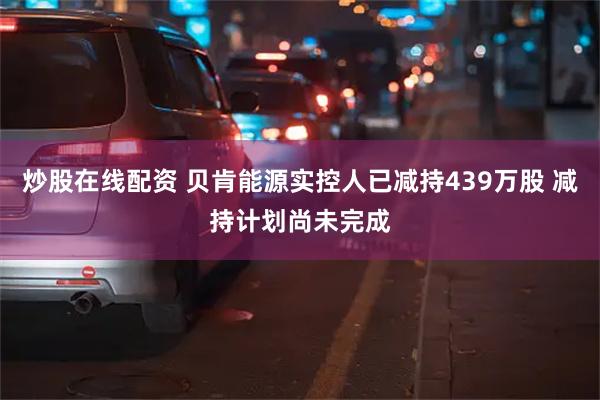 炒股在线配资 贝肯能源实控人已减持439万股 减持计划尚未完成