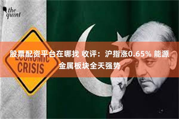股票配资平台在哪找 收评：沪指涨0.65% 能源金属板块全天强势