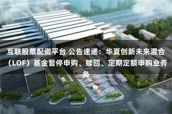 互联股票配资平台 公告速递：华夏创新未来混合（LOF）基金暂停申购、赎回、定期定额申购业务