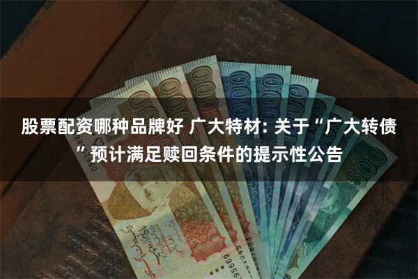 股票配资哪种品牌好 广大特材: 关于“广大转债”预计满足赎回条件的提示性公告