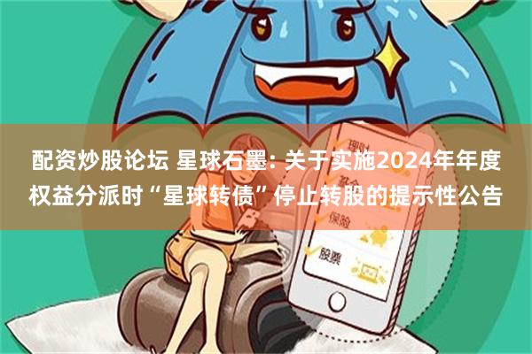 配资炒股论坛 星球石墨: 关于实施2024年年度权益分派时“星球转债”停止转股的提示性公告