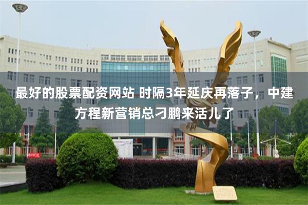 最好的股票配资网站 时隔3年延庆再落子，中建方程新营销总刁鹏来活儿了