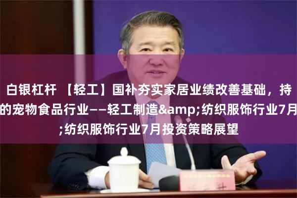白银杠杆 【轻工】国补夯实家居业绩改善基础，持续关注高景气的宠物食品行业——轻工制造&纺织服饰行业7月投资策略展望