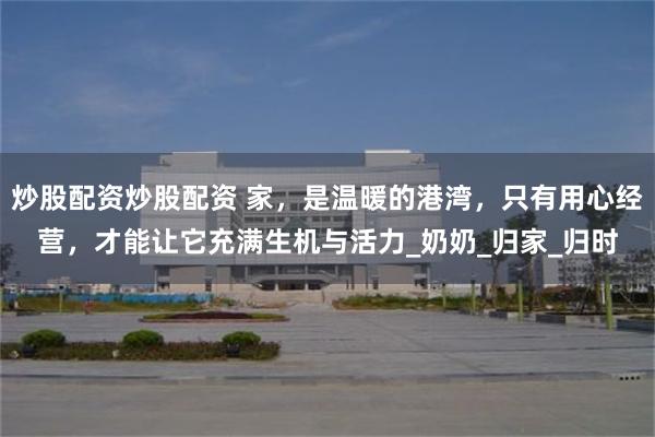 炒股配资炒股配资 家，是温暖的港湾，只有用心经营，才能让它充满生机与活力_奶奶_归家_归时