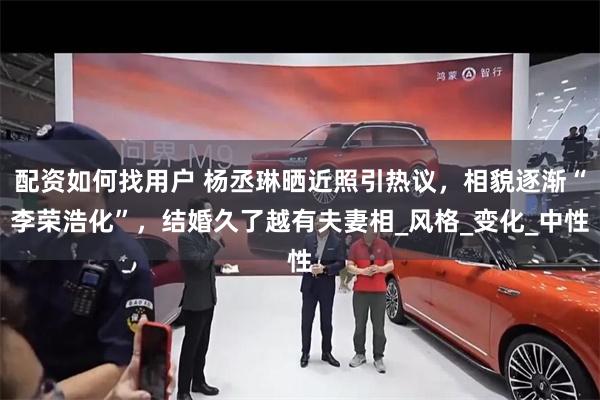 配资如何找用户 杨丞琳晒近照引热议，相貌逐渐“李荣浩化”，结婚久了越有夫妻相_风格_变化_中性