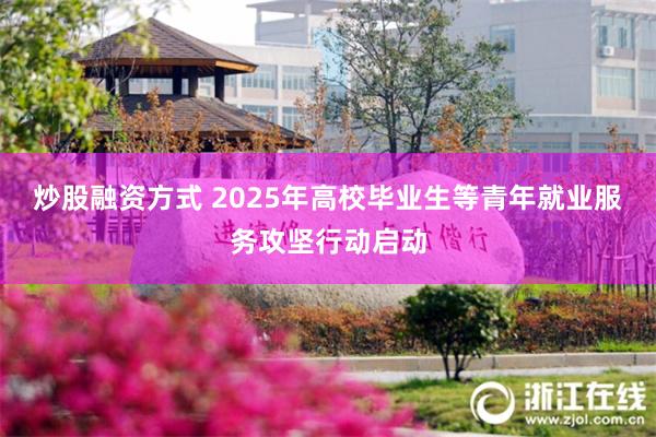 炒股融资方式 2025年高校毕业生等青年就业服务攻坚行动启动