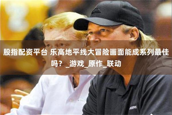 股指配资平台 乐高地平线大冒险画面能成系列最佳吗？_游戏_原作_联动