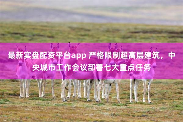 最新实盘配资平台app 严格限制超高层建筑，中央城市工作会议部署七大重点任务