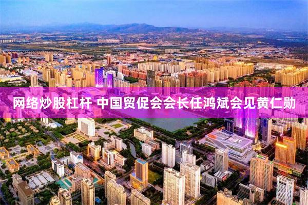网络炒股杠杆 中国贸促会会长任鸿斌会见黄仁勋