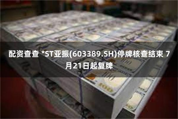 配资查查 *ST亚振(603389.SH)停牌核查结束 7月21日起复牌