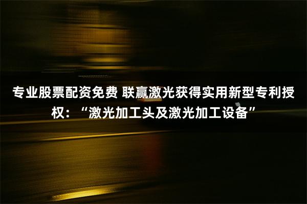 专业股票配资免费 联赢激光获得实用新型专利授权：“激光加工头及激光加工设备”