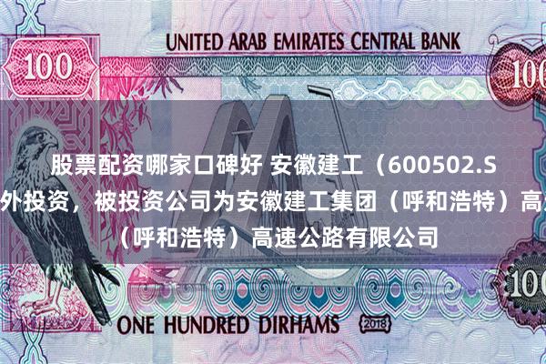 股票配资哪家口碑好 安徽建工（600502.SH）新增一起对外投资，被投资公司为安徽建工集团（呼和浩特）高速公路有限公司