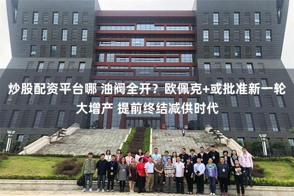炒股配资平台哪 油阀全开？欧佩克+或批准新一轮大增产 提前终结减供时代