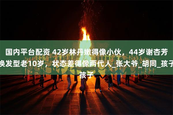 国内平台配资 42岁林丹嫩得像小伙，44岁谢杏芳换发型老10岁，状态差得像两代人_张大爷_胡同_孩子