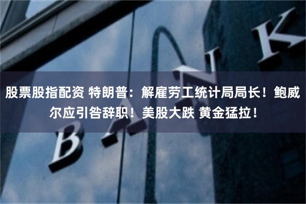 股票股指配资 特朗普：解雇劳工统计局局长！鲍威尔应引咎辞职！美股大跌 黄金猛拉！